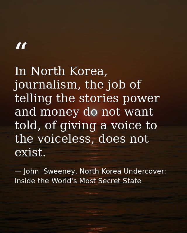 In North Korea, journalism, the job of telling the stories power and money do not want told, of giving a voice to the vo — John  Sweeney, North Korea Undercover: Inside the World's Most Secret State