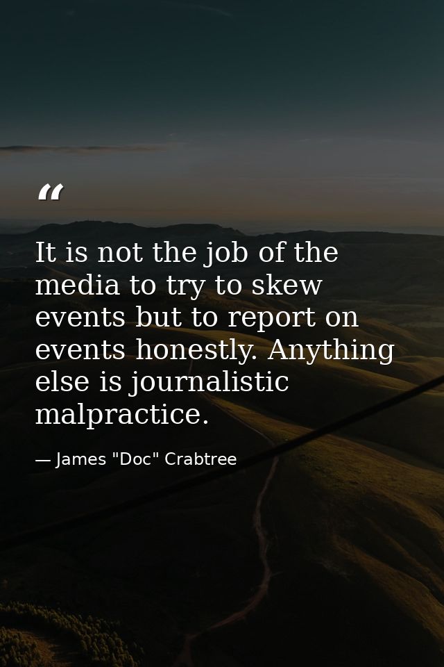 It is not the job of the media to try to skew events but to report on events honestly. Anything else is journalistic mal — James "Doc" Crabtree