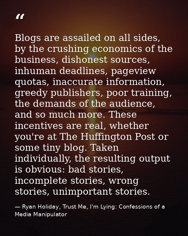 Blogs are assailed on all sides, by the crushing economics of the business, dishonest sources, inhuman deadlines, pagevi — Ryan Holiday, Trust Me, I'm Lying: Confessions of a Media Manipulator