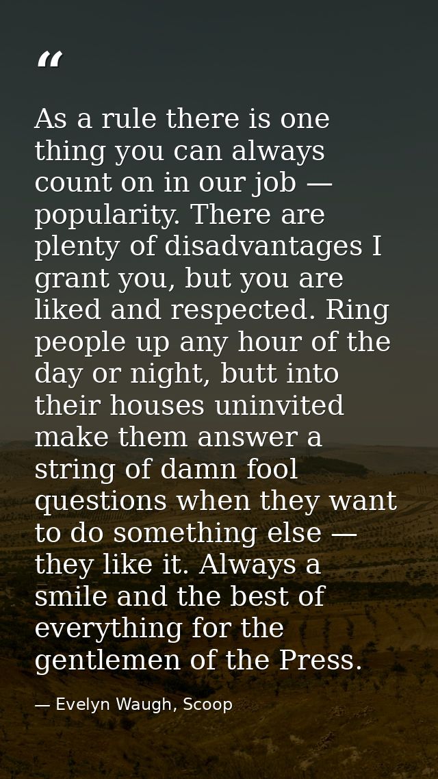 As a rule there is one thing you can always count on in our job — popularity. There are plenty of disadvantages I grant  — Evelyn Waugh, Scoop
