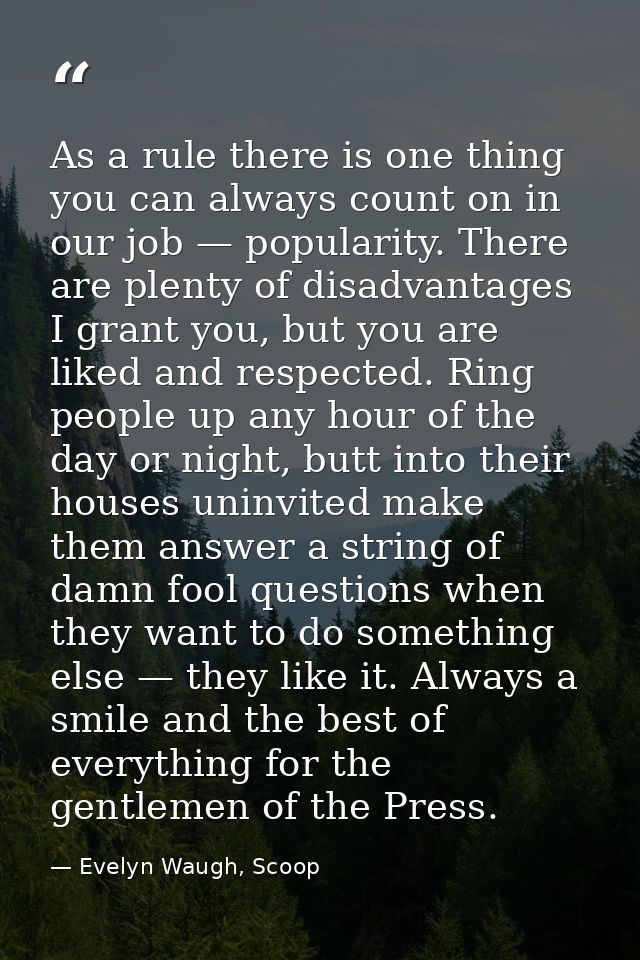 As a rule there is one thing you can always count on in our job — popularity. There are plenty of disadvantages I grant  — Evelyn Waugh, Scoop