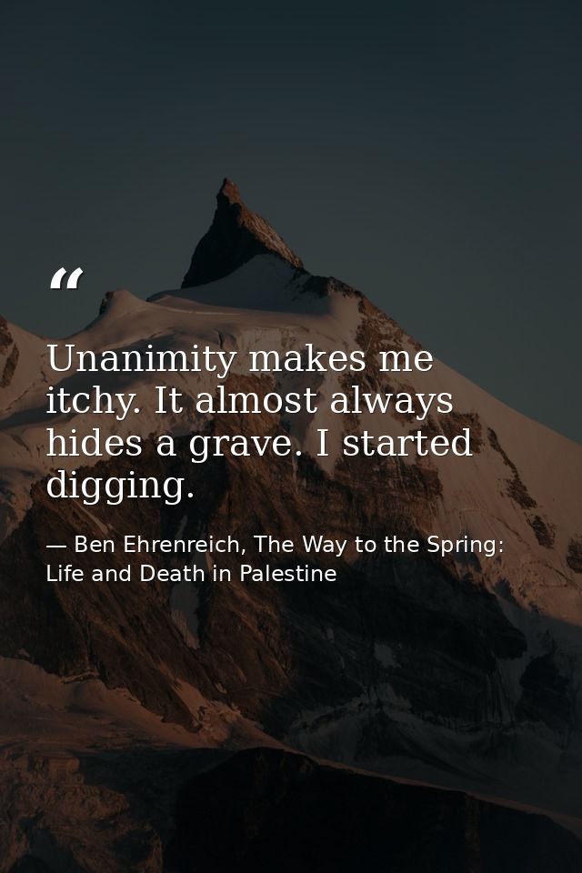 Unanimity makes me itchy. It almost always hides a grave. I started digging. — Ben Ehrenreich, The Way to the Spring: Life and Death in Palestine