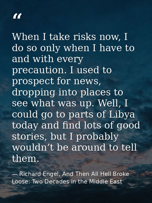 When I take risks now, I do so only when I have to and with every precaution. I used to prospect for news, dropping into — Richard Engel, And Then All Hell Broke Loose: Two Decades in the Middle East