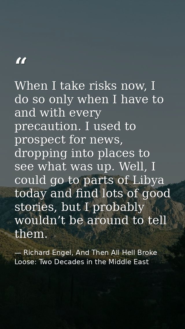 When I take risks now, I do so only when I have to and with every precaution. I used to prospect for news, dropping into — Richard Engel, And Then All Hell Broke Loose: Two Decades in the Middle East