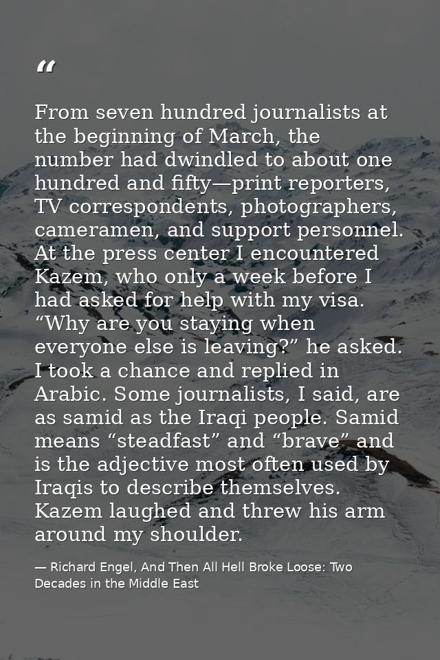 From seven hundred journalists at the beginning of March, the number had dwindled to about one hundred and fifty—print r — Richard Engel, And Then All Hell Broke Loose: Two Decades in the Middle East