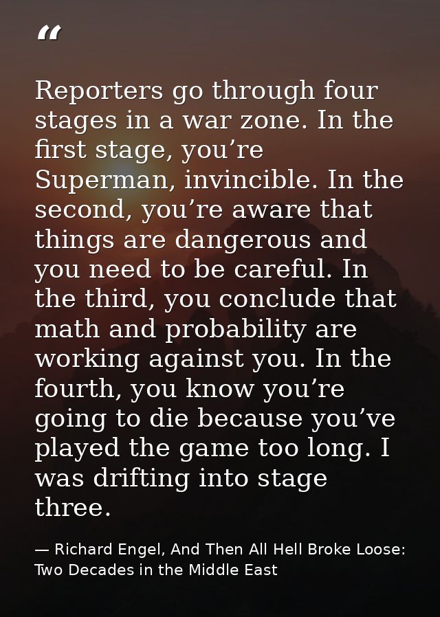Reporters go through four stages in a war zone. In the first stage, you’re Superman, invincible. In the second, you’re a — Richard Engel, And Then All Hell Broke Loose: Two Decades in the Middle East