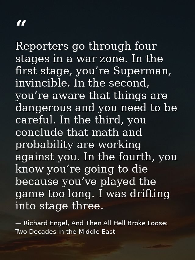 Reporters go through four stages in a war zone. In the first stage, you’re Superman, invincible. In the second, you’re a — Richard Engel, And Then All Hell Broke Loose: Two Decades in the Middle East