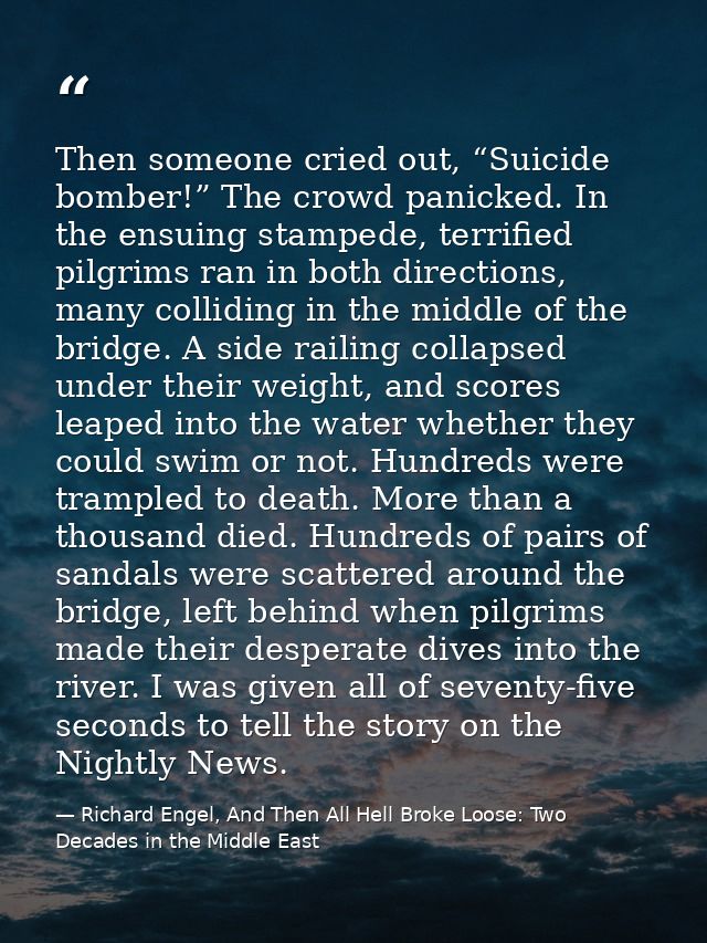 Then someone cried out, “Suicide bomber!” The crowd panicked. In the ensuing stampede, terrified pilgrims ran in both di — Richard Engel, And Then All Hell Broke Loose: Two Decades in the Middle East