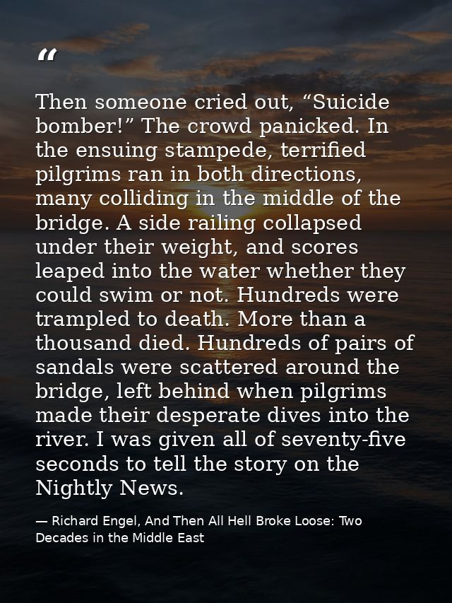 Then someone cried out, “Suicide bomber!” The crowd panicked. In the ensuing stampede, terrified pilgrims ran in both di — Richard Engel, And Then All Hell Broke Loose: Two Decades in the Middle East
