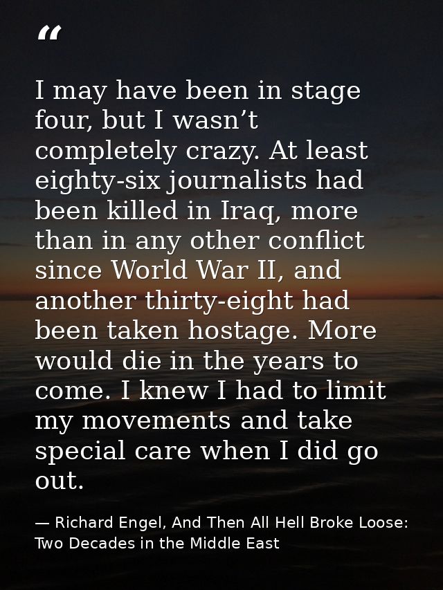 I may have been in stage four, but I wasn’t completely crazy. At least eighty-six journalists had been killed in Iraq, m — Richard Engel, And Then All Hell Broke Loose: Two Decades in the Middle East