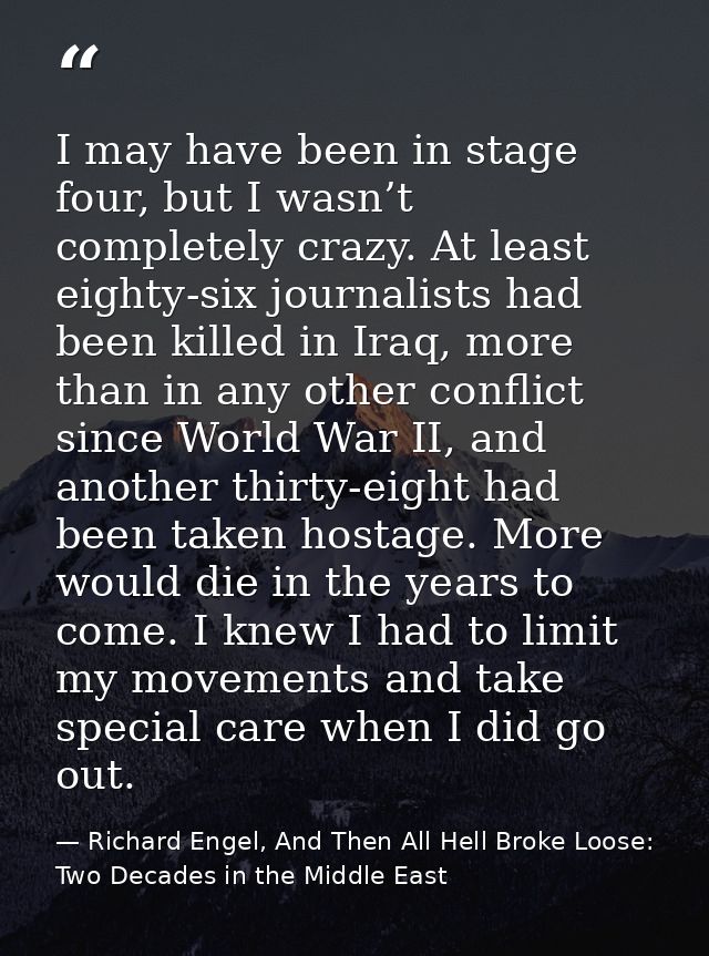 I may have been in stage four, but I wasn’t completely crazy. At least eighty-six journalists had been killed in Iraq, m — Richard Engel, And Then All Hell Broke Loose: Two Decades in the Middle East