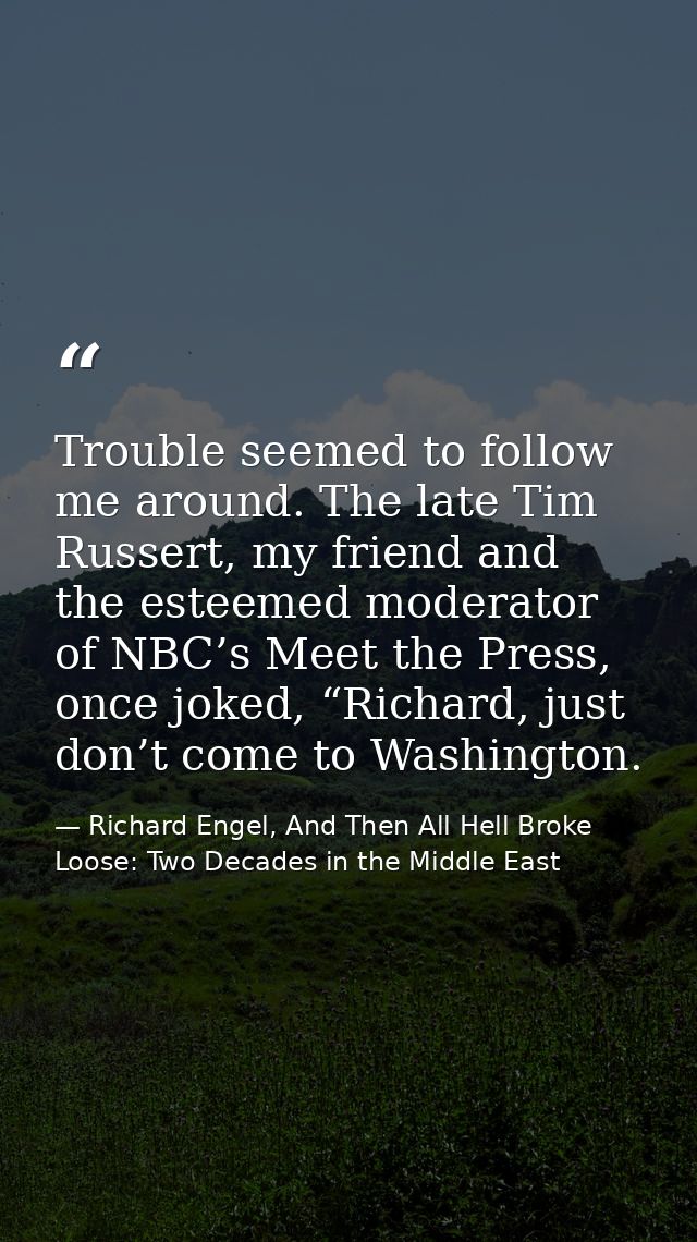 Trouble seemed to follow me around. The late Tim Russert, my friend and the esteemed moderator of NBC’s Meet the Press,  — Richard Engel, And Then All Hell Broke Loose: Two Decades in the Middle East