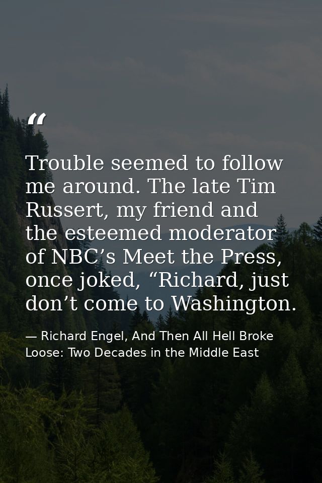 Trouble seemed to follow me around. The late Tim Russert, my friend and the esteemed moderator of NBC’s Meet the Press,  — Richard Engel, And Then All Hell Broke Loose: Two Decades in the Middle East