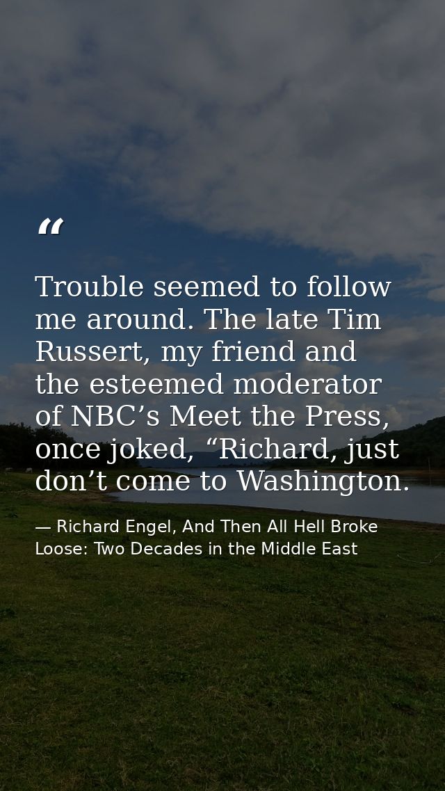 Trouble seemed to follow me around. The late Tim Russert, my friend and the esteemed moderator of NBC’s Meet the Press,  — Richard Engel, And Then All Hell Broke Loose: Two Decades in the Middle East