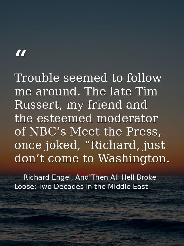 Trouble seemed to follow me around. The late Tim Russert, my friend and the esteemed moderator of NBC’s Meet the Press,  — Richard Engel, And Then All Hell Broke Loose: Two Decades in the Middle East