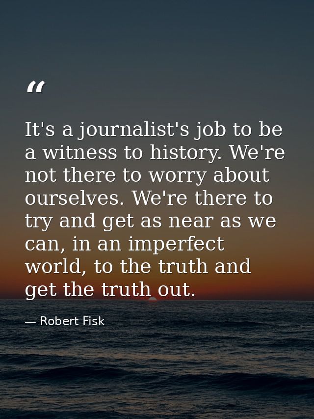 It's a journalist's job to be a witness to history. We're not there to worry about ourselves. We're there to try and get — Robert Fisk