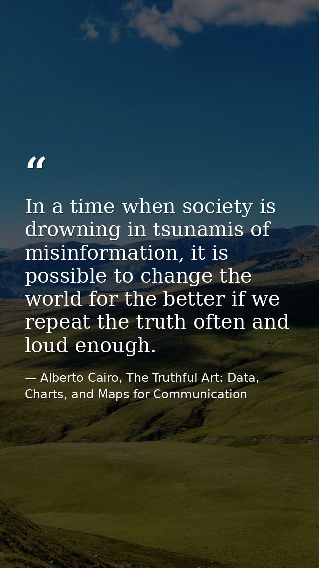 In a time when society is drowning in tsunamis of misinformation, it is possible to change the world for the better if w — Alberto Cairo, The Truthful Art: Data, Charts, and Maps for Communication