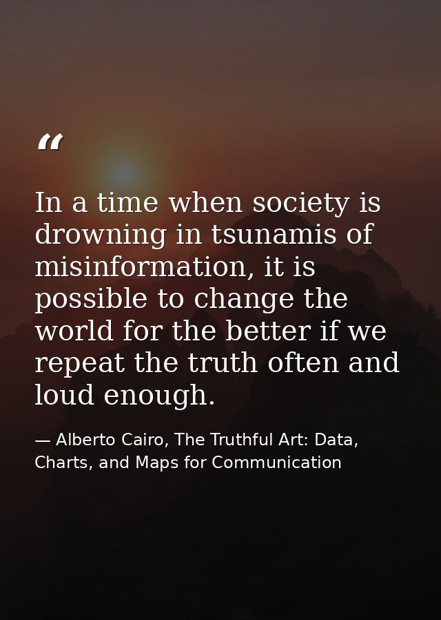 In a time when society is drowning in tsunamis of misinformation, it is possible to change the world for the better if w — Alberto Cairo, The Truthful Art: Data, Charts, and Maps for Communication