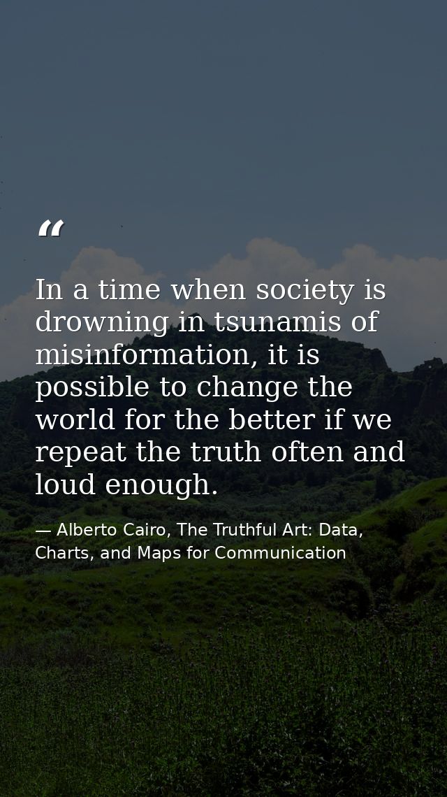 In a time when society is drowning in tsunamis of misinformation, it is possible to change the world for the better if w — Alberto Cairo, The Truthful Art: Data, Charts, and Maps for Communication