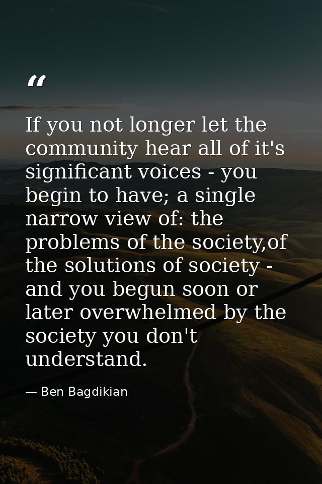 If you not longer let the community hear all of it's significant voices - you begin to have; a single narrow view of: th — Ben Bagdikian