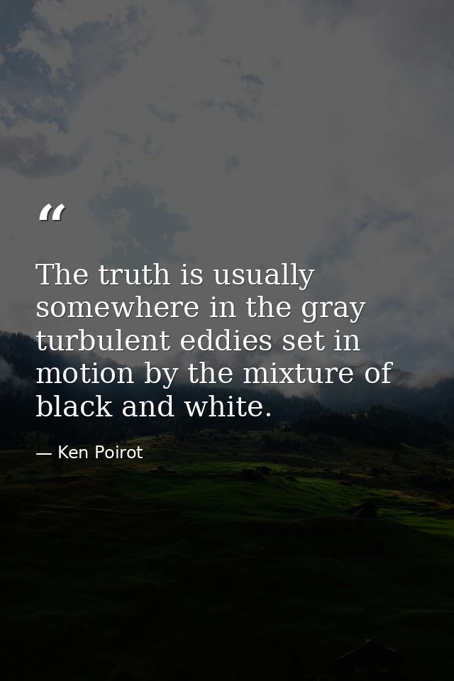 The truth is usually somewhere in the gray turbulent eddies set in motion by the mixture of black and white. — Ken Poirot