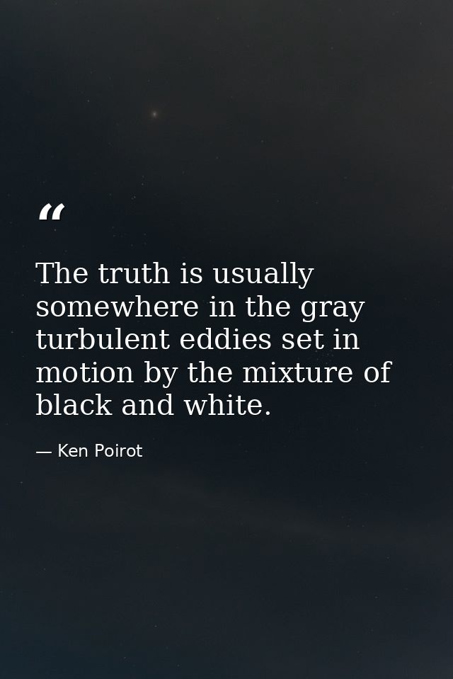 The truth is usually somewhere in the gray turbulent eddies set in motion by the mixture of black and white. — Ken Poirot