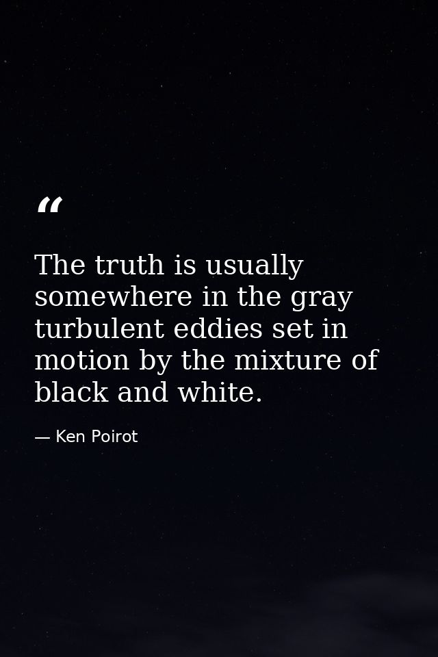 The truth is usually somewhere in the gray turbulent eddies set in motion by the mixture of black and white. — Ken Poirot