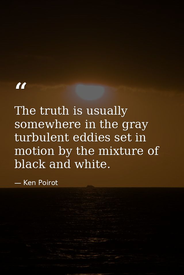The truth is usually somewhere in the gray turbulent eddies set in motion by the mixture of black and white. — Ken Poirot
