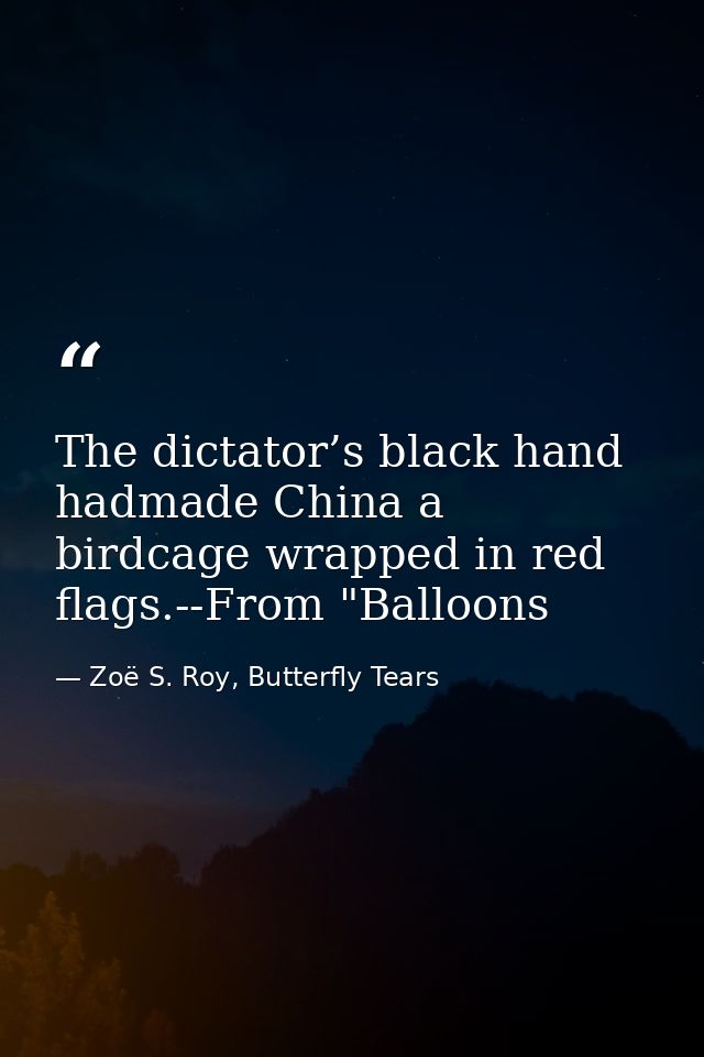 The dictator’s black hand hadmade China a birdcage wrapped in red flags.--From "Balloons — Zoë S. Roy, Butterfly Tears