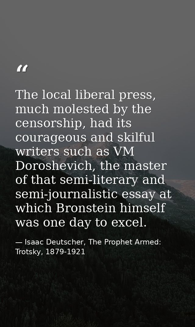 The local liberal press, much molested by the censorship, had its courageous and skilful writers such as VM Doroshevich, — Isaac Deutscher, The Prophet Armed: Trotsky, 1879-1921