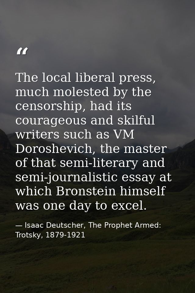 The local liberal press, much molested by the censorship, had its courageous and skilful writers such as VM Doroshevich, — Isaac Deutscher, The Prophet Armed: Trotsky, 1879-1921