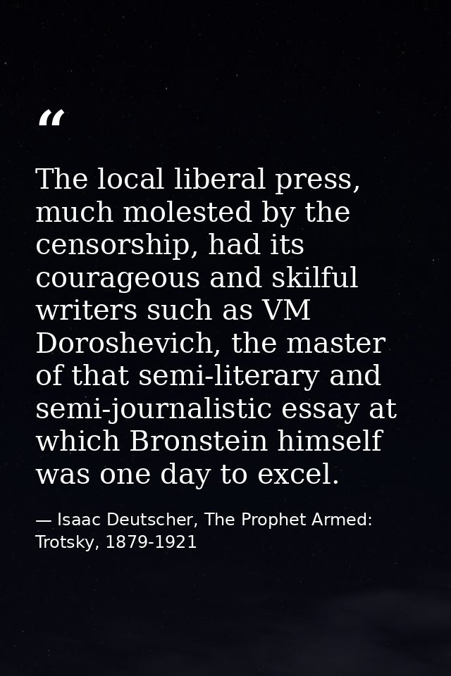 The local liberal press, much molested by the censorship, had its courageous and skilful writers such as VM Doroshevich, — Isaac Deutscher, The Prophet Armed: Trotsky, 1879-1921