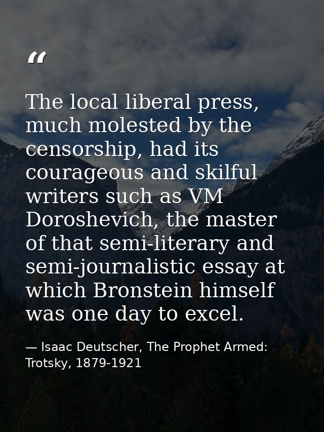 The local liberal press, much molested by the censorship, had its courageous and skilful writers such as VM Doroshevich, — Isaac Deutscher, The Prophet Armed: Trotsky, 1879-1921