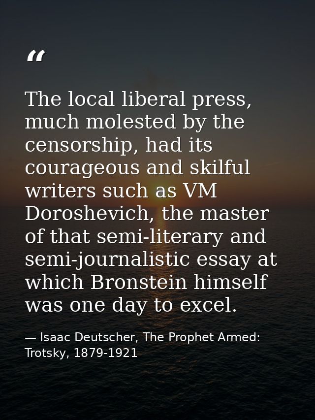 The local liberal press, much molested by the censorship, had its courageous and skilful writers such as VM Doroshevich, — Isaac Deutscher, The Prophet Armed: Trotsky, 1879-1921