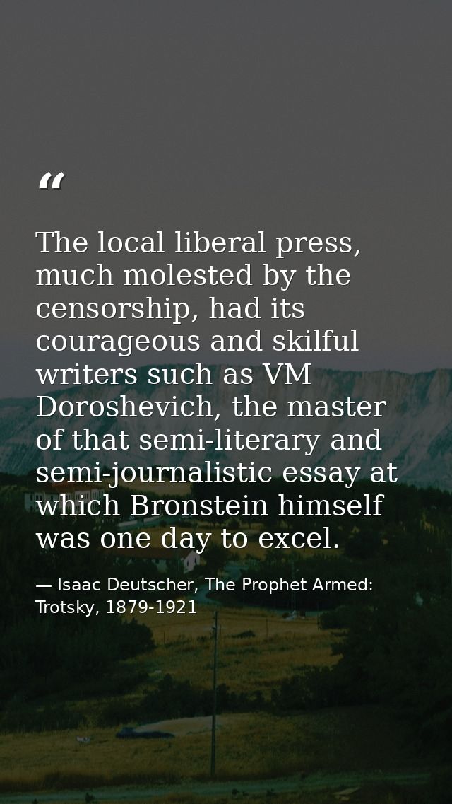 The local liberal press, much molested by the censorship, had its courageous and skilful writers such as VM Doroshevich, — Isaac Deutscher, The Prophet Armed: Trotsky, 1879-1921