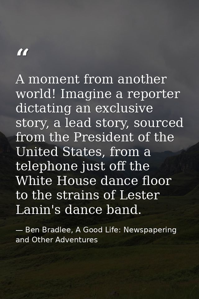 A moment from another world! Imagine a reporter dictating an exclusive story, a lead story, sourced from the President o — Ben Bradlee, A Good Life: Newspapering and Other Adventures