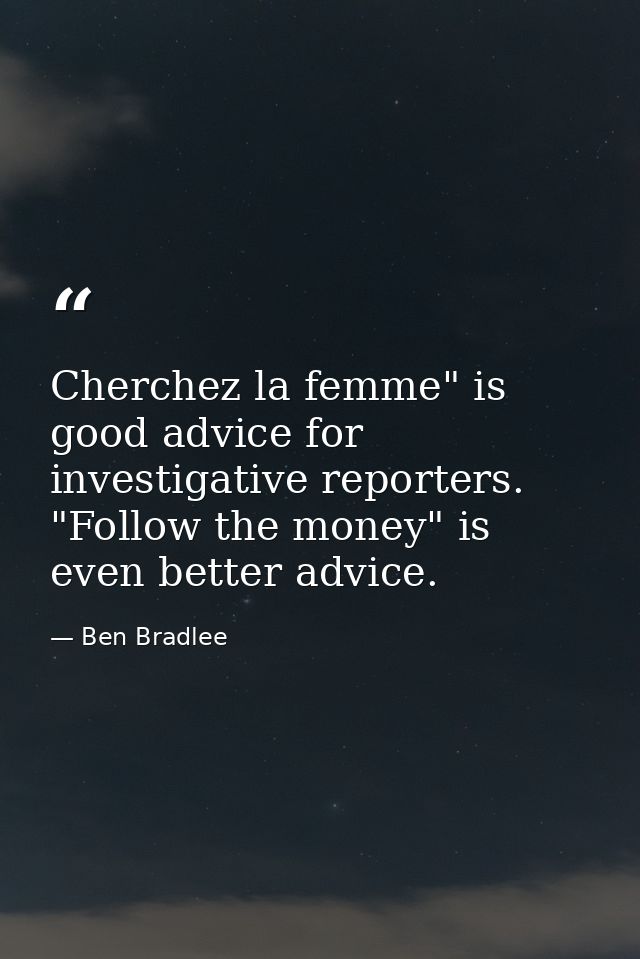 Cherchez la femme" is good advice for investigative reporters. "Follow the money" is even better advice. — Ben Bradlee