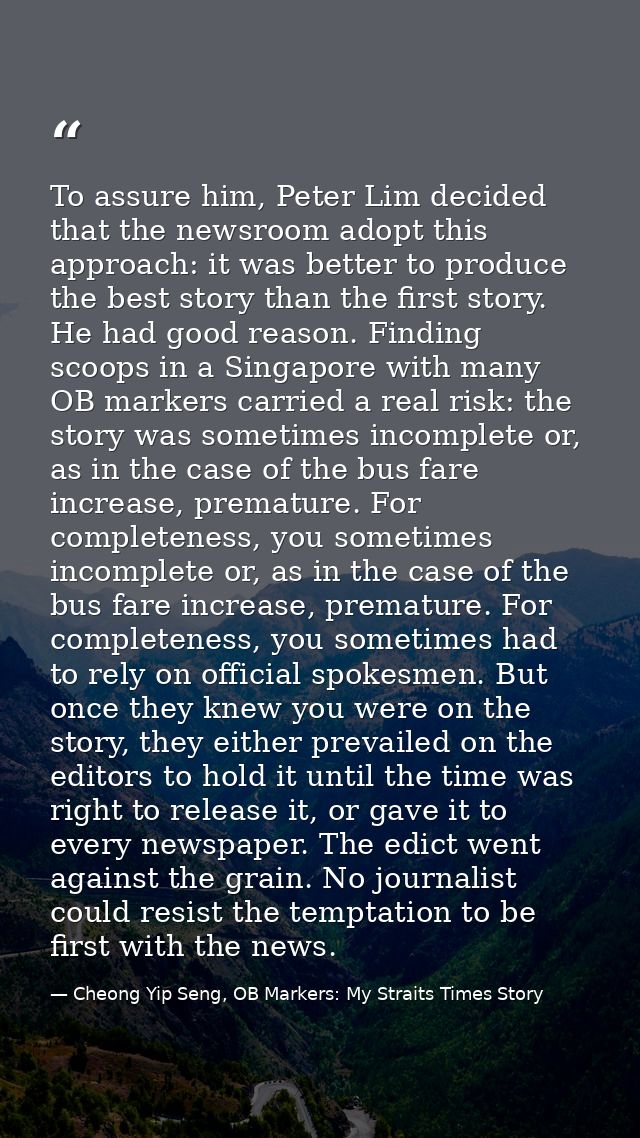To assure him, Peter Lim decided that the newsroom adopt this approach: it was better to produce the best story than the — Cheong Yip Seng, OB Markers: My Straits Times Story