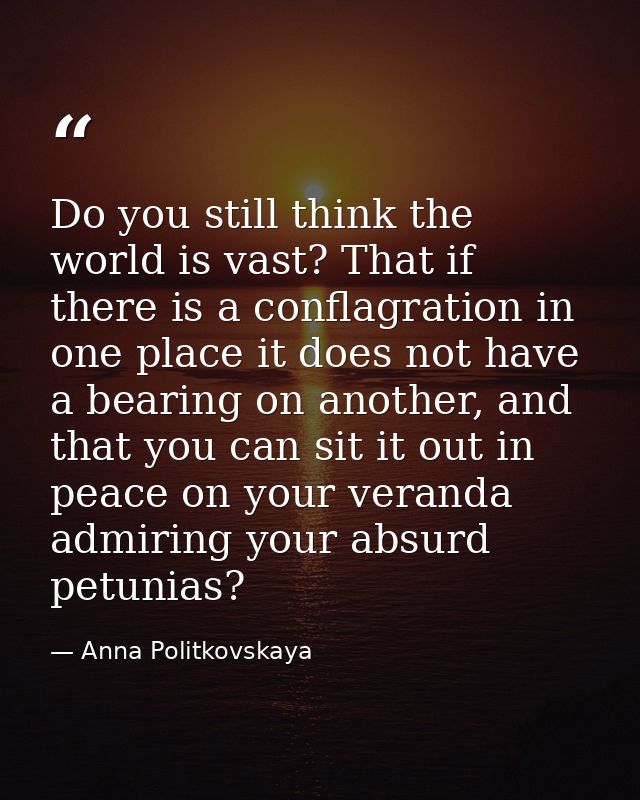 Do you still think the world is vast? That if there is a conflagration in one place it does not have a bearing on anothe — Anna Politkovskaya