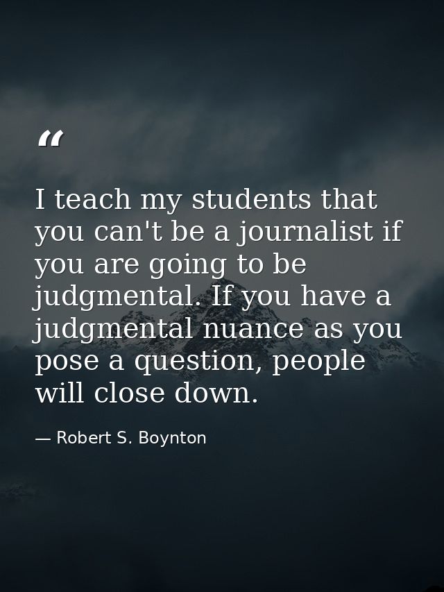 I teach my students that you can't be a journalist if you are going to be judgmental. If you have a judgmental nuance as — Robert S. Boynton