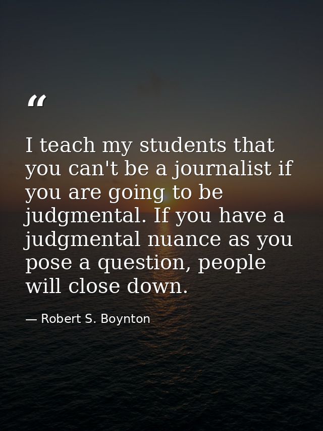 I teach my students that you can't be a journalist if you are going to be judgmental. If you have a judgmental nuance as — Robert S. Boynton