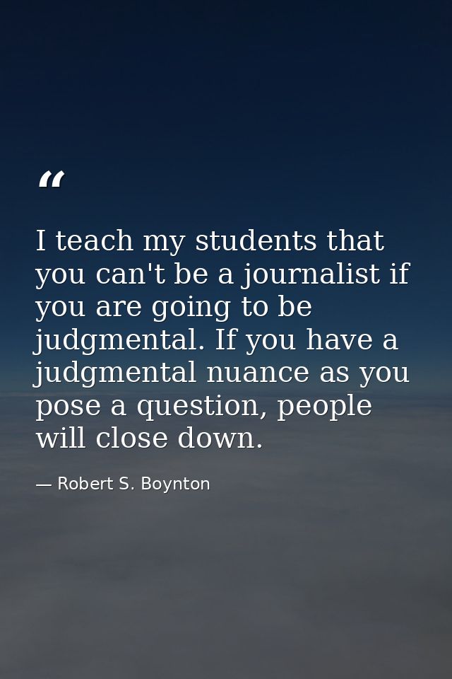 I teach my students that you can't be a journalist if you are going to be judgmental. If you have a judgmental nuance as — Robert S. Boynton