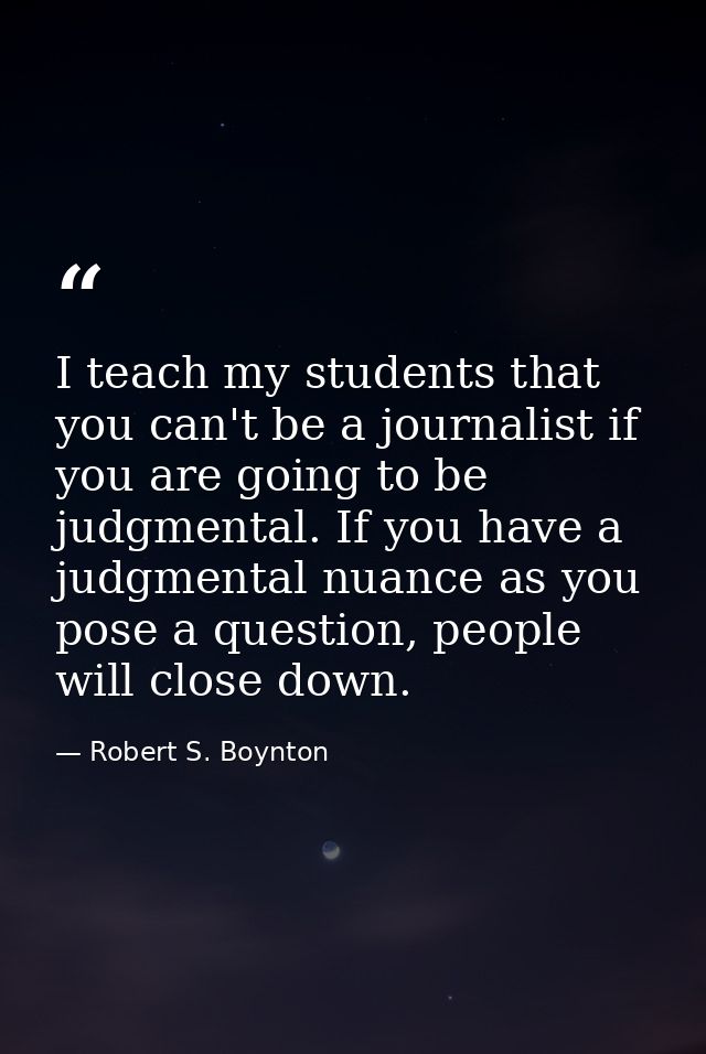 I teach my students that you can't be a journalist if you are going to be judgmental. If you have a judgmental nuance as — Robert S. Boynton