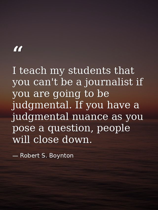 I teach my students that you can't be a journalist if you are going to be judgmental. If you have a judgmental nuance as — Robert S. Boynton