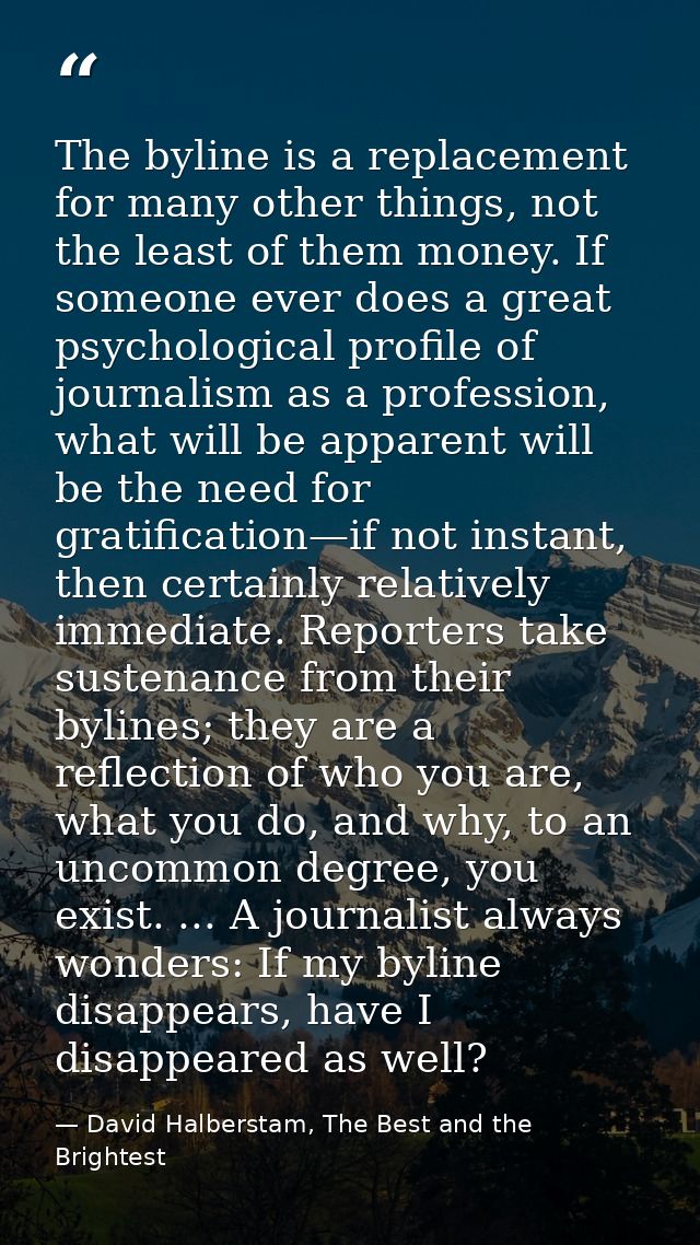 The byline is a replacement for many other things, not the least of them money. If someone ever does a great psychologic — David Halberstam, The Best and the Brightest