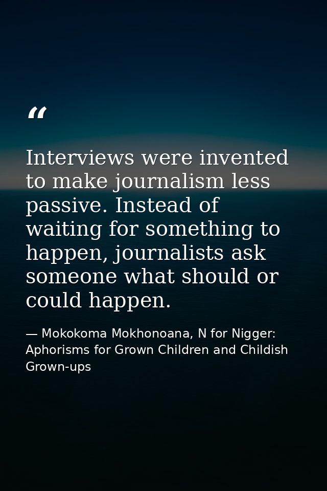Interviews were invented to make journalism less passive. Instead of waiting for something to happen, journalists ask so — Mokokoma Mokhonoana, N for Nigger: Aphorisms for Grown Children and Childish Grown-ups