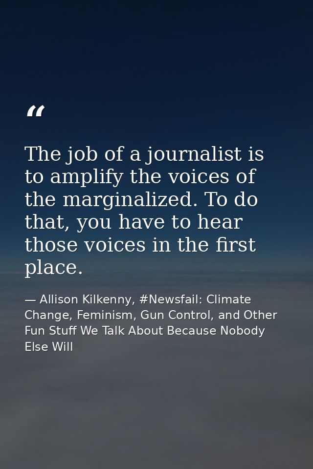 The job of a journalist is to amplify the voices of the marginalized. To do that, you have to hear those voices in the f — Allison Kilkenny, #Newsfail: Climate Change, Feminism, Gun Control, and Other Fun Stuff We Talk About Because Nobody Else Will