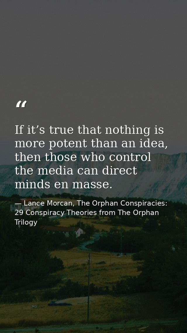 If it’s true that nothing is more potent than an idea, then those who control the media can direct minds en masse. — Lance Morcan, The Orphan Conspiracies: 29 Conspiracy Theories from The Orphan Trilogy