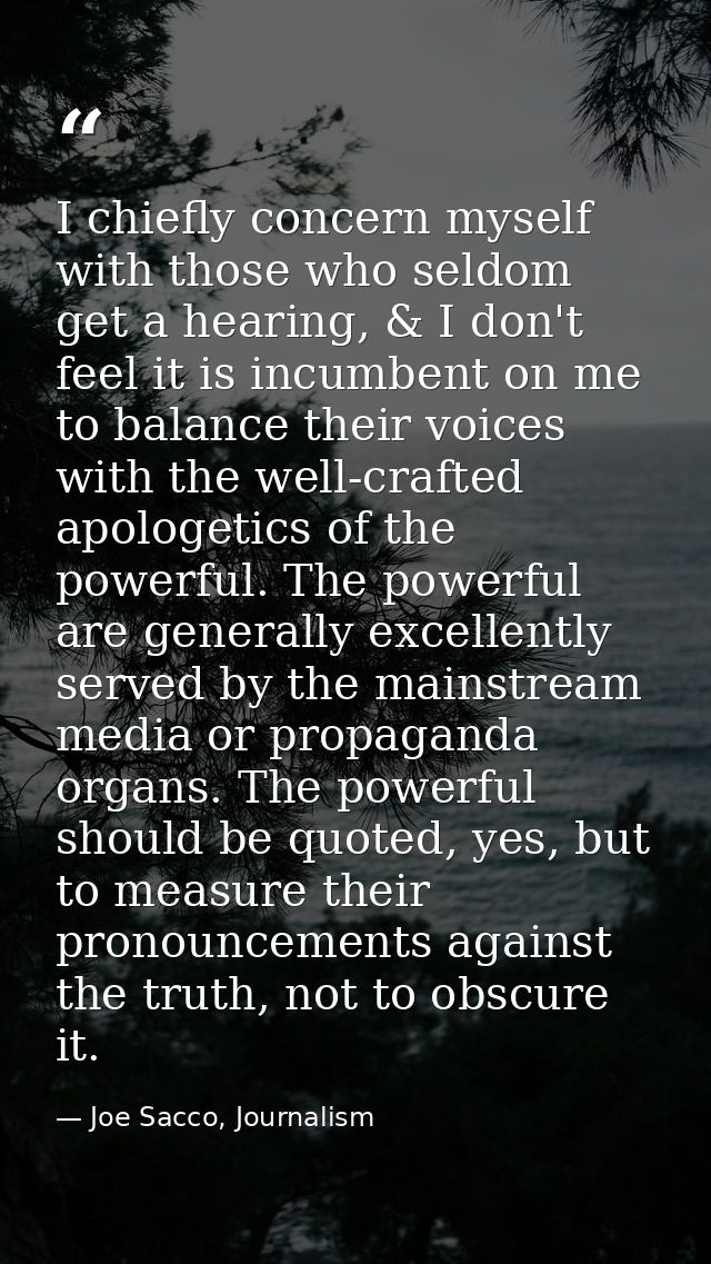 I chiefly concern myself with those who seldom get a hearing, & I don't feel it is incumbent on me to balance their voic — Joe Sacco, Journalism