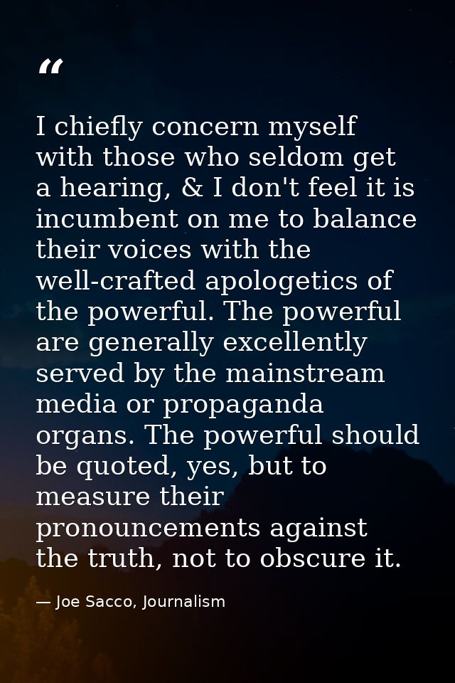 I chiefly concern myself with those who seldom get a hearing, & I don't feel it is incumbent on me to balance their voic — Joe Sacco, Journalism